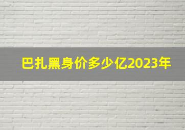 巴扎黑身价多少亿2023年