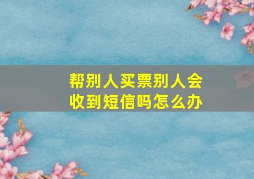 帮别人买票别人会收到短信吗怎么办