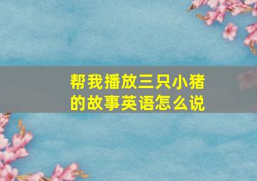 帮我播放三只小猪的故事英语怎么说