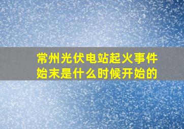 常州光伏电站起火事件始末是什么时候开始的