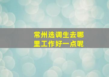 常州选调生去哪里工作好一点呢