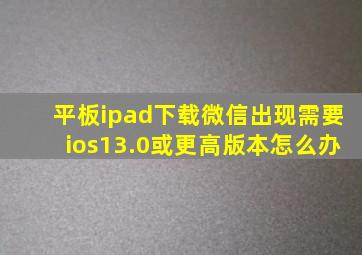 平板ipad下载微信出现需要ios13.0或更高版本怎么办