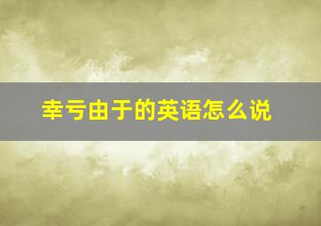 幸亏由于的英语怎么说