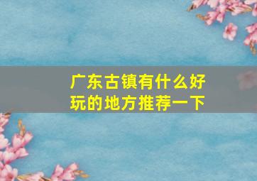 广东古镇有什么好玩的地方推荐一下