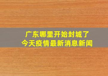 广东哪里开始封城了今天疫情最新消息新闻