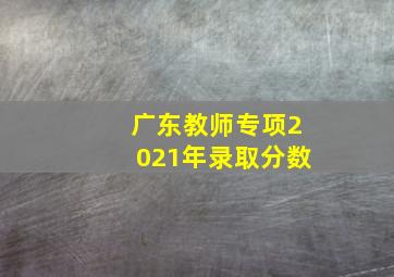 广东教师专项2021年录取分数