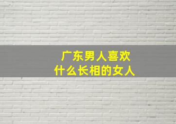 广东男人喜欢什么长相的女人