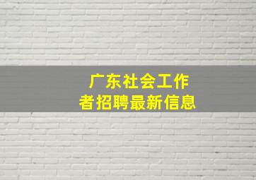 广东社会工作者招聘最新信息