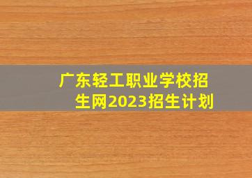 广东轻工职业学校招生网2023招生计划