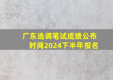 广东选调笔试成绩公布时间2024下半年报名