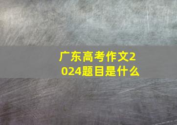 广东高考作文2024题目是什么