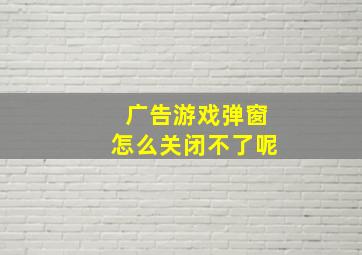 广告游戏弹窗怎么关闭不了呢