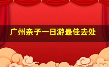 广州亲子一日游最佳去处