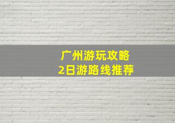 广州游玩攻略2日游路线推荐