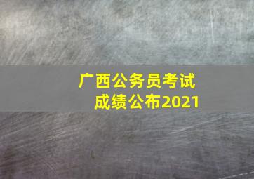 广西公务员考试成绩公布2021