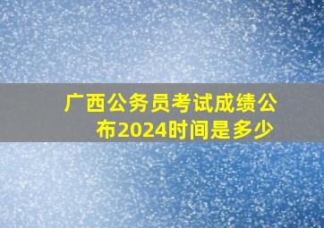 广西公务员考试成绩公布2024时间是多少