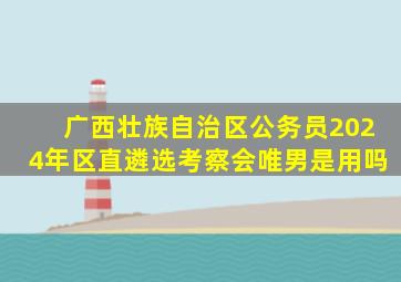 广西壮族自治区公务员2024年区直遴选考察会唯男是用吗