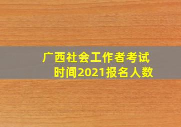 广西社会工作者考试时间2021报名人数