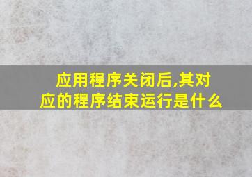 应用程序关闭后,其对应的程序结束运行是什么