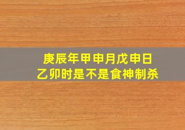 庚辰年甲申月戊申日乙卯时是不是食神制杀