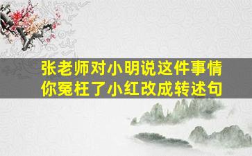 张老师对小明说这件事情你冤枉了小红改成转述句