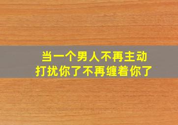 当一个男人不再主动打扰你了不再缠着你了