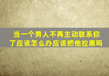 当一个男人不再主动联系你了应该怎么办应该把他拉黑吗