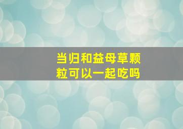 当归和益母草颗粒可以一起吃吗