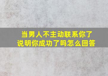 当男人不主动联系你了说明你成功了吗怎么回答