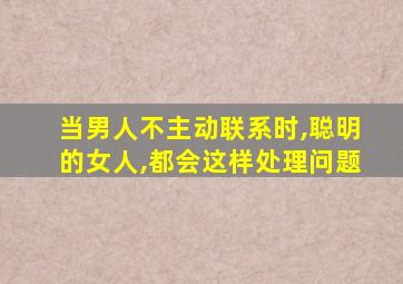 当男人不主动联系时,聪明的女人,都会这样处理问题