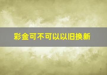 彩金可不可以以旧换新