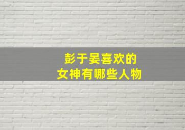 彭于晏喜欢的女神有哪些人物