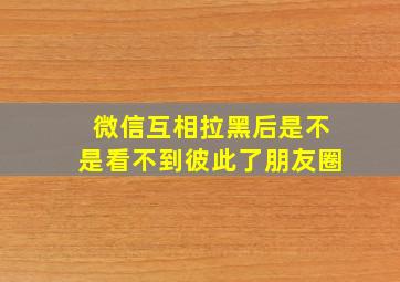 微信互相拉黑后是不是看不到彼此了朋友圈