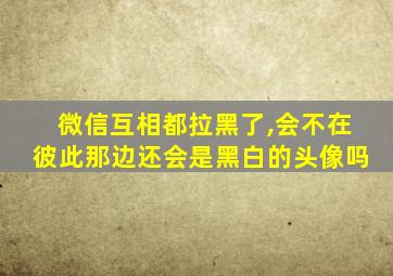 微信互相都拉黑了,会不在彼此那边还会是黑白的头像吗