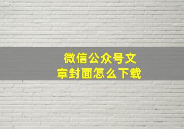 微信公众号文章封面怎么下载