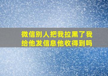 微信别人把我拉黑了我给他发信息他收得到吗