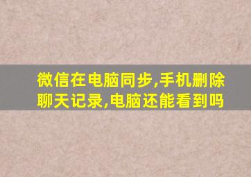 微信在电脑同步,手机删除聊天记录,电脑还能看到吗