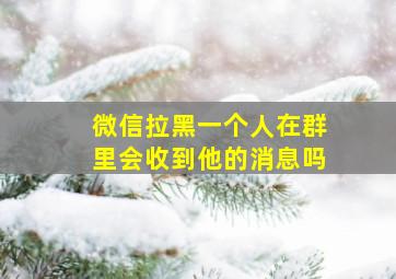 微信拉黑一个人在群里会收到他的消息吗