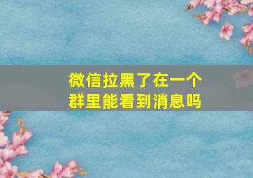 微信拉黑了在一个群里能看到消息吗