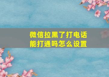 微信拉黑了打电话能打通吗怎么设置