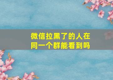 微信拉黑了的人在同一个群能看到吗