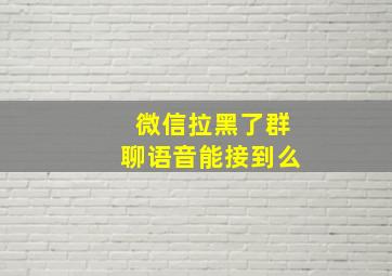 微信拉黑了群聊语音能接到么