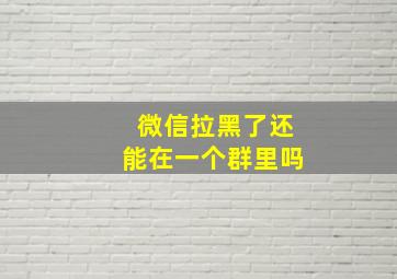 微信拉黑了还能在一个群里吗