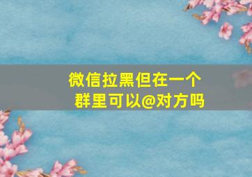 微信拉黑但在一个群里可以@对方吗