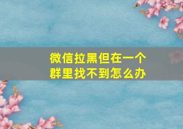 微信拉黑但在一个群里找不到怎么办