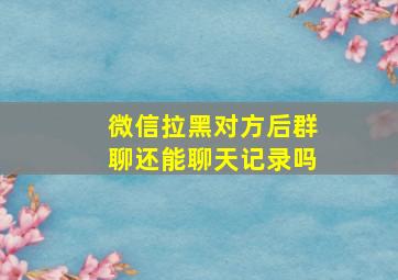 微信拉黑对方后群聊还能聊天记录吗