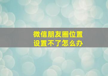 微信朋友圈位置设置不了怎么办