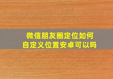 微信朋友圈定位如何自定义位置安卓可以吗