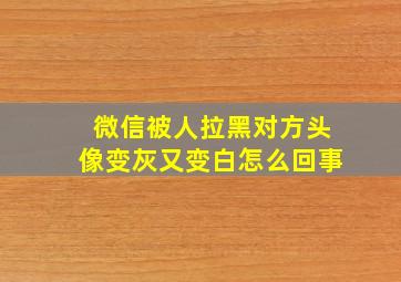 微信被人拉黑对方头像变灰又变白怎么回事