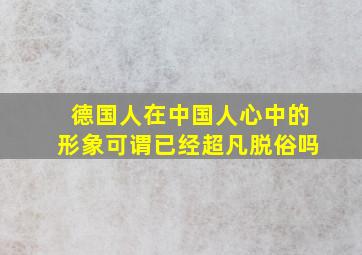 德国人在中国人心中的形象可谓已经超凡脱俗吗